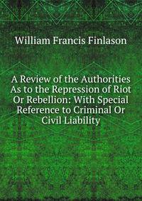 A Review of the Authorities As to the Repression of Riot Or Rebellion: With Special Reference to Criminal Or Civil Liability