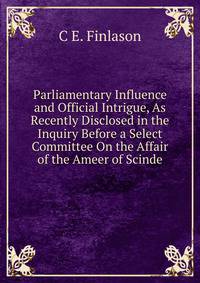 Parliamentary Influence and Official Intrigue, As Recently Disclosed in the Inquiry Before a Select Committee On the Affair of the Ameer of Scinde