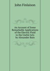 An Account of Some Remarkable Applications of the Electric Fluid to the Useful Arts by Alexander Bain