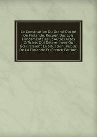 La Constitution Du Grand-Duche De Finlande: Recueil Des Lois Fondamentales Et Autres Actes Officiels Qui Determinent Ou Eclaircissent La Situation . Public De La Finlande Et (French Edition)