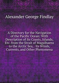 A Directory for the Navigation of the Pacific Ocean: With Description of Its Coasts, Islands, Etc. from the Strait of Magalhaens to the Arctic Sea, . Its Winds, Currents, and Other Phenomena