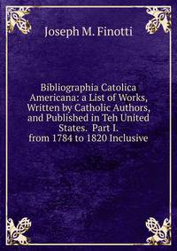Bibliographia Catolica Americana: a List of Works, Written by Catholic Authors, and Published in Teh United States. Part I. from 1784 to 1820 Inclusive.