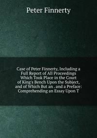 Case of Peter Finnerty, Including a Full Report of All Proceedings Which Took Place in the Court of King's Bench Upon the Subject, and of Which But an . and a Preface: Comprehending an Essay Upon T