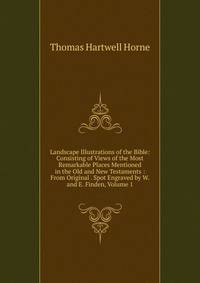 Landscape Illustrations of the Bible: Consisting of Views of the Most Remarkable Places Mentioned in the Old and New Testaments : From Original . Spot Engraved by W. and E. Finden, Volume 1