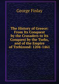 The History of Greece: From Its Conquest by the Crusaders to Its Conquest by the Turks, and of the Empire of Trebizond: 1204-1461