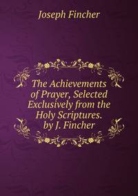 The Achievements of Prayer, Selected Exclusively from the Holy Scriptures. by J. Fincher