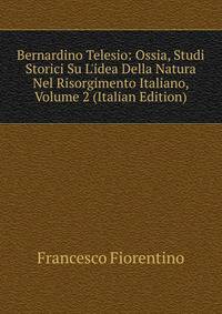 Bernardino Telesio: Ossia, Studi Storici Su L'idea Della Natura Nel Risorgimento Italiano, Volume 2 (Italian Edition)