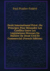 Droit International Prive: Ou Principes Pour Resoudre Les Conflita Entre Les Legislations Diverses En Matiere De Droit Civil Et Commercial (French Edition)