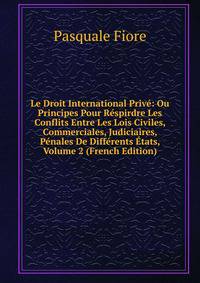 Le Droit International Prive: Ou Principes Pour Respirdre Les Conflits Entre Les Lois Civiles, Commerciales, Judiciaires, Penales De Differents Etats, Volume 2 (French Edition)