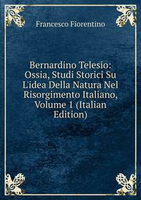 Bernardino Telesio: Ossia, Studi Storici Su L'idea Della Natura Nel Risorgimento Italiano, Volume 1 (Italian Edition)