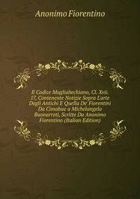 Il Codice Magliabechiano, Cl. Xvii. 17, Contenente Notizie Sopra L'arte Degli Antichi E Quella De' Fiorentini Da Cimabue a Michelangelo Buonarroti, Scritte Da Anonimo Fiorentino (Italian Edition)