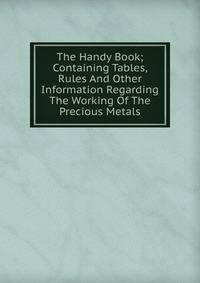 The Handy Book; Containing Tables, Rules And Other Information Regarding The Working Of The Precious Metals