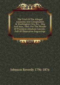 The Trial Of The Alleged Assassins And Conspirators At Washington City, D.c., May And June, 1865: For The Murder Of President Abraham Lincoln : Full Of Illustrative Engravings