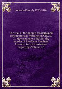 The trial of the alleged assassins and conspirators at Washington City, D.C., May and June, 1865: for the murder of President Abraham Lincoln : full of illustrative engravings Volume c.3
