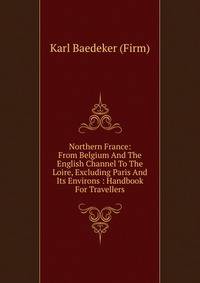 Northern France: From Belgium And The English Channel To The Loire, Excluding Paris And Its Environs : Handbook For Travellers