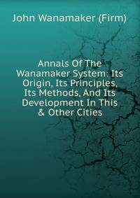 Annals Of The Wanamaker System: Its Origin, Its Principles, Its Methods, And Its Development In This &amp; Other Cities.
