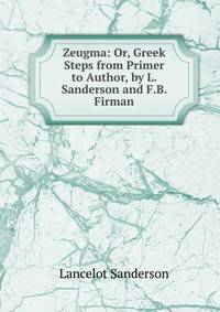 Zeugma: Or, Greek Steps from Primer to Author, by L. Sanderson and F.B. Firman