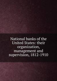 National banks of the United States: their organization, management and supervision, 1812-1910