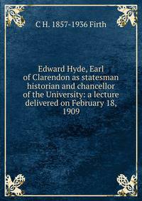 Edward Hyde, Earl of Clarendon as statesman historian and chancellor of the University: a lecture delivered on February 18, 1909