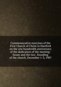 Commemorative exercises of the First Church of Christ in Hartford on the one hundredth anniversary of the dedication of the meeting-house and the two . founding of the church, December 1-3, 1907