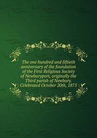 The one hundred and fiftieth anniversary of the foundation of the First Religious Society of Newburyport, originally the Third parish of Newbury. Celebrated October 20th, 1875