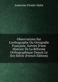 Observations Sur L'orthographe Ou Ortografie Fran?aise, Suivies D'une Histoire De La R?forme Orthographique Depuis Le Xve Si?cle (French Edition)