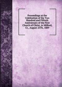 Proceedings at the Celebration of the Two Hundred and Fiftieth Anniversary of the First Church of Christ, in Milford, Ct., August 25Th, 1889