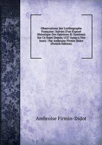 Observations Sur L'orthographe Fran?aise: Suivies D'un Expos? Historique Des Opinions Et Syst?mes Sur Ce Sujet Depuis 1527 Jusqu'a Nos Jours / Par Ambroise Firmin Didot (French Edition)