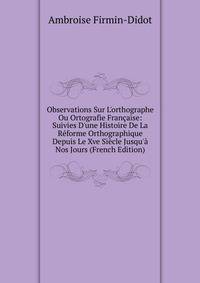 Observations Sur L'orthographe Ou Ortografie Fran?aise: Suivies D'une Histoire De La R?forme Orthographique Depuis Le Xve Si?cle Jusqu'? Nos Jours (French Edition)