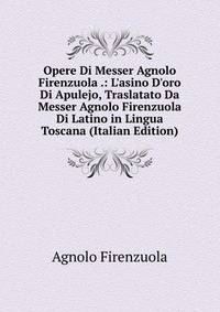 Opere Di Messer Agnolo Firenzuola .: L'asino D'oro Di Apulejo, Traslatato Da Messer Agnolo Firenzuola Di Latino in Lingua Toscana (Italian Edition)