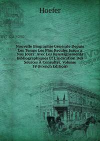 Nouvelle Biographie G?n?rale Depuis Les Temps Les Plus Recul?s Jusqu'? Nos Jours: Avec Les Renseignements Bibliographiques Et L'indication Des Sources ? Consulter, Volume 18 (French Edition)