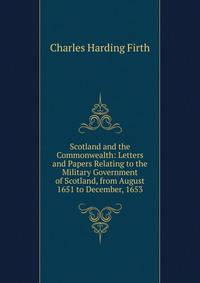 Scotland and the Commonwealth: Letters and Papers Relating to the Military Government of Scotland, from August 1651 to December, 1653
