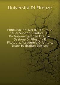 Pubblicazioni Del R. Istituto Di Studi Superiori Pratici E Di Perfezionamento in Firenze: Sezione Di Filosofia E Filologia. Accademia Orientale, Issue 10 (Italian Edition)