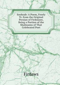 Soohrab: A Poem, Freely Tr. from the Original Persian of Firdousee, Being a Portion of the Shahnamu of That Celebrated Poet