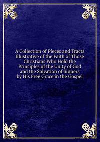 A Collection of Pieces and Tracts Illustrative of the Faith of Those Christians Who Hold the Principles of the Unity of God and the Salvation of Sinners by His Free Grace in the Gospel