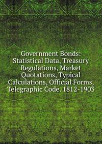 Government Bonds: Statistical Data, Treasury Regulations, Market Quotations, Typical Calculations, Official Forms, Telegraphic Code. 1812-1903