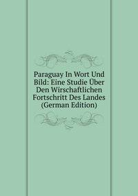 Paraguay In Wort Und Bild: Eine Studie Uber Den Wirschaftlichen Fortschritt Des Landes (German Edition)