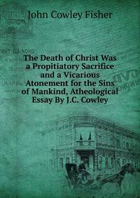 The Death of Christ Was a Propitiatory Sacrifice and a Vicarious Atonement for the Sins of Mankind, Atheological Essay By J.C. Cowley.