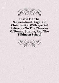 Essays On The Supernatural Origin Of Christianity: With Special Reference To The Theories Of Renan, Strauss, And The Tubingen School