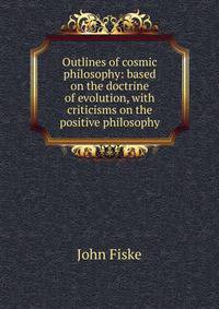 Outlines of cosmic philosophy: based on the doctrine of evolution, with criticisms on the positive philosophy