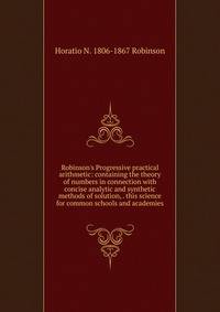 Robinson's Progressive practical arithmetic: containing the theory of numbers in connection with concise analytic and synthetic methods of solution, . this science for common schools and academies