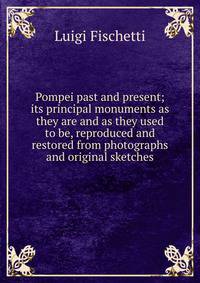 Pompei past and present; its principal monuments as they are and as they used to be, reproduced and restored from photographs and original sketches