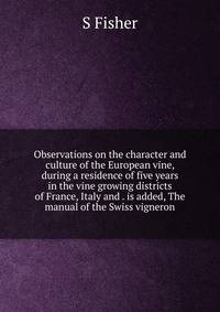 Observations on the character and culture of the European vine, during a residence of five years in the vine growing districts of France, Italy and . is added, The manual of the Swiss vigneron
