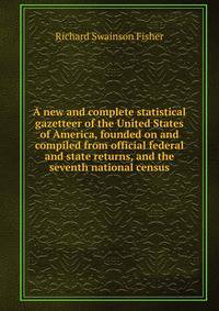 A new and complete statistical gazetteer of the United States of America, founded on and compiled from official federal and state returns, and the seventh national census