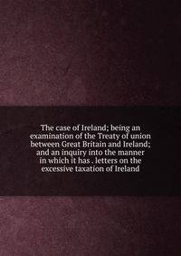 The case of Ireland; being an examination of the Treaty of union between Great Britain and Ireland; and an inquiry into the manner in which it has . letters on the excessive taxation of Ireland