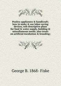 Poultry appliances &amp; handicraft; how to make &amp; use labor-saving devices, wth descriptive plans for food &amp; water supply, building &amp; miscellaneous needs; also treats on artificial incubation &amp; brooding;