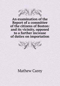 An examination of the Report of a committee of the citizens of Boston: and its vicinity, opposed to a further increase of duties on importation