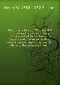 The private lives of William II &amp; his consort: a secret history of the court of Berlin from the papers and diaries extending over a period beginning . on Her Majesty the empress-queen