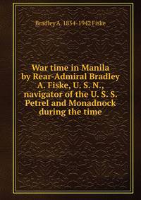 War time in Manila by Rear-Admiral Bradley A. Fiske, U. S. N., navigator of the U. S. S. Petrel and Monadnock during the time