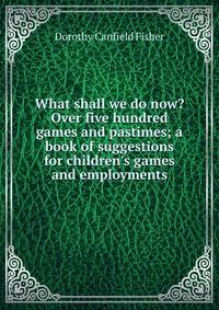 What shall we do now? Over five hundred games and pastimes; a book of suggestions for children's games and employments